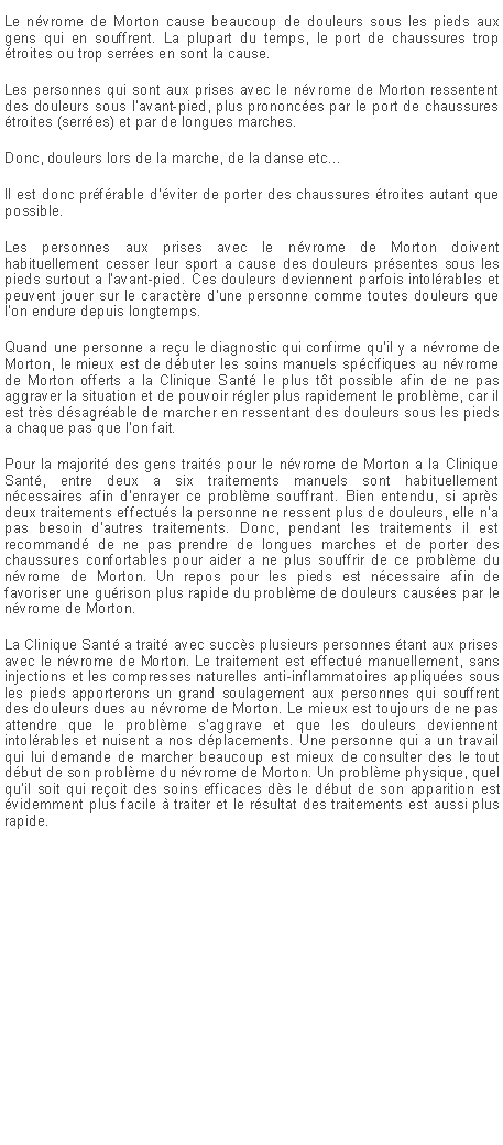 Zone de Texte: Le n�vrome de Morton cause beaucoup de douleurs sous les pieds aux gens qui en souffrent. La plupart du temps, le port de chaussures trop �troites ou trop serr�es en sont la cause.Les personnes qui sont aux prises avec le n�vrome de Morton ressentent des douleurs sous l'avant-pied, plus prononc�es par le port de chaussures �troites (serr�es) et par de longues marches.Donc, douleurs lors de la marche, de la danse etc...Il est donc pr�f�rable d'�viter de porter des chaussures �troites autant que possible.Les personnes aux prises avec le n�vrome de Morton doivent habituellement cesser leur sport a cause des douleurs pr�sentes sous les pieds surtout a l'avant-pied. Ces douleurs deviennent parfois intol�rables et peuvent jouer sur le caract�re d'une personne comme toutes douleurs que l'on endure depuis longtemps.Quand une personne a re�u le diagnostic qui confirme qu'il y a n�vrome de Morton, le mieux est de d�buter les soins manuels sp�cifiques au n�vrome de Morton offerts a la Clinique Sant� le plus t�t possible afin de ne pas aggraver la situation et de pouvoir r�gler plus rapidement le probl�me, car il est tr�s d�sagr�able de marcher en ressentant des douleurs sous les pieds a chaque pas que l'on fait.Pour la majorit� des gens trait�s pour le n�vrome de Morton a la Clinique Sant�, entre deux a six traitements manuels sont habituellement n�cessaires afin d'enrayer ce probl�me souffrant. Bien entendu, si apr�s deux traitements effectu�s la personne ne ressent plus de douleurs, elle n'a pas besoin d'autres traitements. Donc, pendant les traitements il est recommand� de ne pas prendre de longues marches et de porter des chaussures confortables pour aider a ne plus souffrir de ce probl�me du n�vrome de Morton. Un repos pour les pieds est n�cessaire afin de favoriser une gu�rison plus rapide du probl�me de douleurs caus�es par le n�vrome de Morton.La Clinique Sant� a trait� avec succ�s plusieurs personnes �tant aux prises avec le n�vrome de Morton. Le traitement est effectu� manuellement, sans injections et les compresses naturelles anti-inflammatoires appliqu�es sous les pieds apporterons un grand soulagement aux personnes qui souffrent des douleurs dues au n�vrome de Morton. Le mieux est toujours de ne pas attendre que le probl�me s'aggrave et que les douleurs deviennent intol�rables et nuisent a nos d�placements. Une personne qui a un travail qui lui demande de marcher beaucoup est mieux de consulter des le tout d�but de son probl�me du n�vrome de Morton. Un probl�me physique, quel qu'il soit qui re�oit des soins efficaces d�s le d�but de son apparition est �videmment plus facile � traiter et le r�sultat des traitements est aussi plus rapide.
&nbsp;