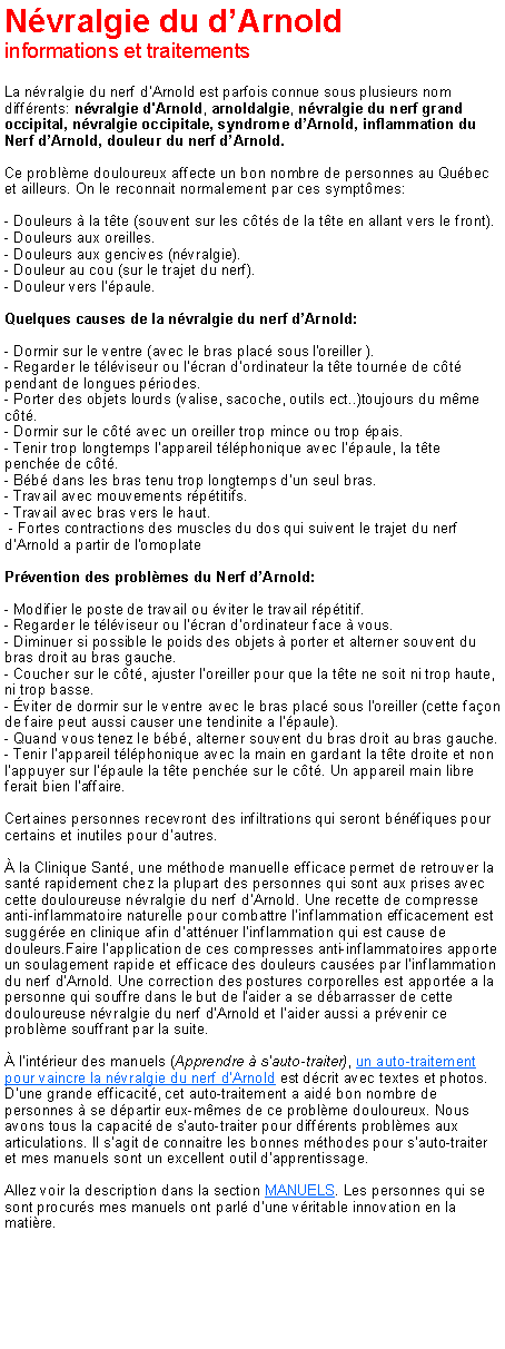 Zone de Texte: N�vralgie du d�Arnoldinformations et traitementsLa n�vralgie du nerf d�Arnold est parfois connue sous plusieurs nom diff�rents: n�vralgie d'Arnold, arnoldalgie, n�vralgie du nerf grand occipital, n�vralgie occipitale, syndrome d�Arnold, inflammation du Nerf d�Arnold, douleur du nerf d�Arnold. Ce probl�me douloureux affecte un bon nombre de personnes au Qu�bec et ailleurs. On le reconnait normalement par ces sympt�mes:- Douleurs � la t�te (souvent sur les c�t�s de la t�te en allant vers le front).
- Douleurs aux oreilles. 
- Douleurs aux gencives (n�vralgie). 
- Douleur au cou (sur le trajet du nerf). 
- Douleur vers l'�paule.Quelques causes de la n�vralgie du nerf d�Arnold:- Dormir sur le ventre (avec le bras plac� sous l'oreiller ).
- Regarder le t�l�viseur ou l'�cran d'ordinateur la t�te tourn�e de c�t� pendant de longues p�riodes.
- Porter des objets lourds (valise, sacoche, outils ect..)toujours du m�me c�t�.
- Dormir sur le c�t� avec un oreiller trop mince ou trop �pais.
- Tenir trop longtemps l'appareil t�l�phonique avec l'�paule, la t�te pench�e de c�t�.
- B�b� dans les bras tenu trop longtemps d'un seul bras.
- Travail avec mouvements r�p�titifs.
- Travail avec bras vers le haut.
&nbsp;- Fortes contractions des muscles du dos qui suivent le trajet du nerf d'Arnold a partir de l'omoplatePr�vention des probl�mes du Nerf d�Arnold:- Modifier le poste de travail ou �viter le travail r�p�titif.
- Regarder le t�l�viseur ou l'�cran d'ordinateur face � vous.
- Diminuer si possible le poids des objets � porter et alterner souvent du bras droit au bras gauche.
- Coucher sur le c�t�, ajuster l'oreiller pour que la t�te ne soit ni trop haute, ni trop basse.
- �viter de dormir sur le ventre avec le bras plac� sous l'oreiller (cette fa�on de faire peut aussi causer une tendinite a l'�paule).
- Quand vous tenez le b�b�, alterner souvent du bras droit au bras gauche.
- Tenir l'appareil t�l�phonique avec la main en gardant la t�te droite et non l'appuyer sur l'�paule la t�te pench�e sur le c�t�. Un appareil main libre ferait bien l'affaire.Certaines personnes recevront des infiltrations qui seront b�n�fiques pour certains et inutiles pour d'autres.� la Clinique Sant�, une m�thode manuelle efficace permet de retrouver la sant� rapidement chez la plupart des personnes qui sont aux prises avec cette douloureuse n�vralgie du nerf d'Arnold. Une recette de compresse anti-inflammatoire naturelle pour combattre l'inflammation efficacement est sugg�r�e en clinique afin d'att�nuer l'inflammation qui est cause de douleurs.Faire l'application de ces compresses anti-inflammatoires apporte un soulagement rapide et efficace des douleurs caus�es par l'inflammation du nerf d'Arnold. Une correction des postures corporelles est apport�e a la personne qui souffre dans le but de l'aider a se d�barrasser de cette douloureuse n�vralgie du nerf d'Arnold et l'aider aussi a pr�venir ce probl�me souffrant par la suite.� l'int�rieur des manuels (Apprendre � s'auto-traiter), un auto-traitement pour vaincre la n�vralgie du nerf d'Arnold est d�crit avec textes et photos. D'une grande efficacit�, cet auto-traitement a aid� bon nombre de personnes � se d�partir eux-m�mes de ce probl�me douloureux. Nous avons tous la capacit� de s'auto-traiter pour diff�rents probl�mes aux articulations. Il s'agit de connaitre les bonnes m�thodes pour s'auto-traiter et mes manuels sont un excellent outil d'apprentissage. Allez voir la description dans la section MANUELS. Les personnes qui se sont procur�s mes manuels ont parl� d'une v�ritable innovation en la mati�re.