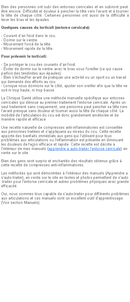 Zone de Texte: Bien des personnes ont subi des entorses cervicales et en subiront peut-�tre encore. Difficult� et douleur � pencher la t�te vers l'avant et � tourner la t�te de chaque c�t�. Certaines personnes ont aussi de la difficult� � lever les bras et les �paules.Quelques causes du torticoli (entorse cervicale):- Courant d'air froid dans le cou.
- Dormir sur le ventre.
- Mouvement forc� de la t�te.
- Mouvement rapide de la t�te.Pour pr�venir le torticoli:- Se prot�ger le cou des courants d'air froid.
- �viter de dormir sur le ventre avec le bras sous l'oreiller (ce qui cause parfois des tendinites aux �paules).
- Bien s'�chauffer avant de pratiquer une activit� ou un sport ou un travail qui demande des efforts au cou.
- Lorsque nous dormons sur le c�t�, ajuster son oreiller afin que la t�te ne soit ni trop haute, ni trop basse.La Clinique Sant� utilise une m�thode manuelle sp�cifique aux entorses cervicales qui d�noue au premier traitement l'entorse cervicale. Apr�s un seul traitement sans craquement, une personne peut pencher sa t�te vers l'avant presque sans douleur et tourner aussi la t�te de chaque c�t�. La mobilit� de l'articulation du cou est donc grandement am�lior�e et de mani�re rapide et efficace.Une recette naturelle de compresses anti-inflammatoires est conseill�e aux personnes trait�es et s'appliquera au niveau du cou. Cette recette apporte des bienfaits imm�diats aux gens qui l'utilisent pour tous probl�mes aux articulations ou l'inflammation est pr�sente en diminuant les douleurs de fa�on efficace et rapide. Cette recette est d�crite a l'int�rieur de mes manuels (apprendre a auto-traiter l�entorse cervicale) en vente sur le site.Bien des gens sont surpris et enchant�s des r�sultats obtenus gr�ce � cette recette de compresses anti-inflammatoires.Les m�thodes qui sont d�montr�es � l'int�rieur des manuels (Apprendre a s'auto-traiter), en vente sur le site en textes et photos permettent de s'auto-traiter pour l'entorse cervicale et autres probl�mes physiques avec grande efficacit�.Oui, nous sommes tous capable de s'auto-traiter pour diff�rents probl�mes aux articulations et ces manuels sont un excellent outil d'apprentissage. (Voir section Manuels).