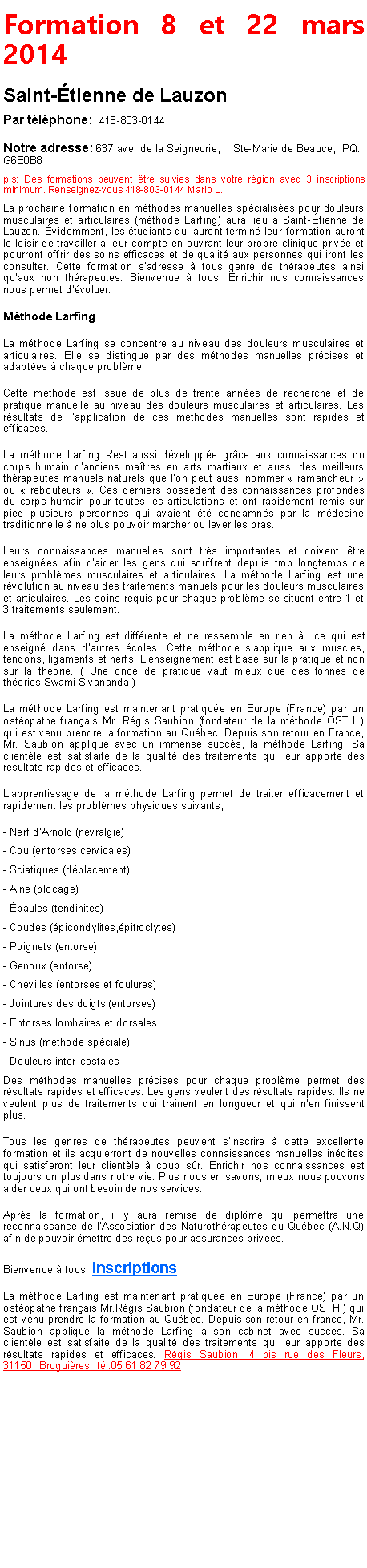 Zone de Texte: Formation 8 et 22 mars 2014Saint-�tienne de LauzonPar t�l�phone:  418-803-0144 Notre adresse: 637 ave. de la Seigneurie,&nbsp;&nbsp;&nbsp; Ste-Marie de Beauce,&nbsp; PQ. G6E0B8    p.s: Des formations peuvent �tre suivies dans votre r�gion avec 3 inscriptions minimum. Renseignez-vous 418-803-0144 Mario L.La prochaine formation en m�thodes manuelles sp�cialis�es pour douleurs musculaires et articulaires (m�thode Larfing) aura lieu � Saint-�tienne de Lauzon. �videmment, les �tudiants qui auront termin� leur formation auront le loisir de travailler � leur compte en ouvrant leur propre clinique priv�e et pourront offrir des soins efficaces et de qualit� aux personnes qui iront les consulter. Cette formation s'adresse � tous genre de th�rapeutes ainsi qu'aux non th�rapeutes. Bienvenue � tous. Enrichir nos connaissances nous permet d'�voluer. M�thode LarfingLa m�thode Larfing se concentre au niveau des douleurs musculaires et articulaires. Elle se distingue par des m�thodes manuelles pr�cises et adapt�es � chaque probl�me.Cette m�thode est issue de plus de trente ann�es de recherche et de pratique manuelle au niveau des douleurs musculaires et articulaires. Les r�sultats de l'application de ces m�thodes manuelles sont rapides et efficaces.La m�thode Larfing s'est aussi d�velopp�e gr�ce aux connaissances du corps humain d'anciens ma�tres en arts martiaux et aussi des meilleurs th�rapeutes manuels naturels que l'on peut aussi nommer �&nbsp;ramancheur&nbsp;� ou �&nbsp;rebouteurs&nbsp;�. Ces derniers poss�dent des connaissances profondes du corps humain pour toutes les articulations et ont rapidement remis sur pied plusieurs personnes qui avaient �t� condamn�s par la m�decine traditionnelle � ne plus pouvoir marcher ou lever les bras.Leurs connaissances manuelles sont tr�s importantes et doivent �tre enseign�es afin d'aider les gens qui souffrent depuis trop longtemps de leurs probl�mes musculaires et articulaires. La m�thode Larfing est une r�volution au niveau des traitements manuels pour les douleurs musculaires et articulaires. Les soins requis pour chaque probl�me se situent entre 1 et 3 traitements seulement.La m�thode Larfing est diff�rente et ne ressemble en rien �　ce qui est enseign� dans d'autres �coles. Cette m�thode s'applique aux muscles, tendons, ligaments et nerfs. L'enseignement est bas� sur la pratique et non sur la th�orie. ( Une once de pratique vaut mieux que des tonnes de th�ories Swami Sivananda )La m�thode Larfing est maintenant pratiqu�e en Europe (France) par un ost�opathe fran�ais Mr. R�gis Saubion (fondateur de la m�thode OSTH ) qui est venu prendre la formation au Qu�bec. Depuis son retour en France, Mr. Saubion applique avec un immense succ�s, la m�thode Larfing. Sa client�le est satisfaite de la qualit� des traitements qui leur apporte des r�sultats rapides et efficaces.L'apprentissage de la m�thode Larfing permet de traiter efficacement et rapidement les probl�mes physiques suivants,- Nerf d'Arnold (n�vralgie)- Cou (entorses cervicales)- Sciatiques (d�placement)- Aine (blocage)- �paules (tendinites)- Coudes (�picondylites,�pitroclytes)- Poignets (entorse)- Genoux (entorse)- Chevilles (entorses et foulures)- Jointures des doigts (entorses)- Entorses lombaires et dorsales- Sinus (m�thode sp�ciale)- Douleurs inter-costalesDes m�thodes manuelles pr�cises pour chaque probl�me permet des r�sultats rapides et efficaces. Les gens veulent des r�sultats rapides. Ils ne veulent plus de traitements qui trainent en longueur et qui n'en finissent plus.Tous les genres de th�rapeutes peuvent s'inscrire � cette excellente formation et ils acquierront de nouvelles connaissances manuelles in�dites qui satisferont leur client�le � coup s�r. Enrichir nos connaissances est toujours un plus dans notre vie. Plus nous en savons, mieux nous pouvons aider ceux qui ont besoin de nos services.Apr�s la formation, il y aura remise de dipl�me qui permettra une reconnaissance de l'Association des Naturoth�rapeutes du Qu�bec (A.N.Q) afin de pouvoir �mettre des re�us pour assurances priv�es.Bienvenue � tous! Inscriptions La m�thode Larfing est maintenant pratiqu�e en Europe (France) par un ost�opathe fran�ais Mr.R�gis Saubion (fondateur de la m�thode OSTH ) qui est venu prendre la formation au Qu�bec. Depuis son retour en france, Mr. Saubion applique la m�thode Larfing � son cabinet avec succ�s. Sa client�le est satisfaite de la qualit� des traitements qui leur apporte des r�sultats rapides et efficaces. R�gis Saubion, 4 bis rue des Fleurs, 31150&nbsp; Brugui�res&nbsp; t�l:05 61 82 79 92 