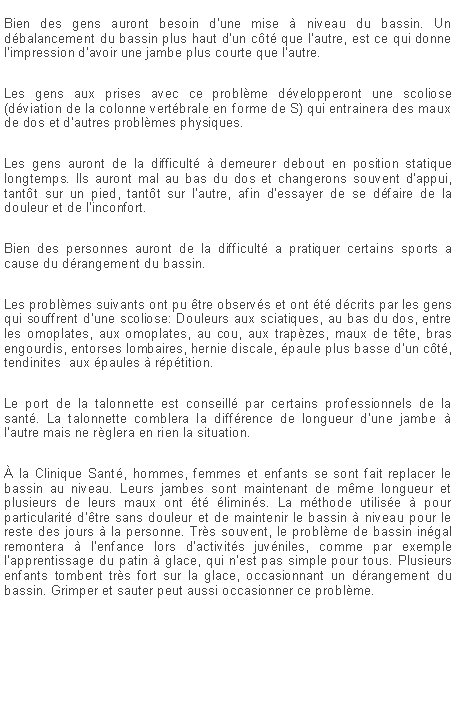 Zone de Texte: Bien des gens auront besoin d'une mise � niveau du bassin. Un d�balancement du bassin plus haut d'un c�t� que l'autre, est ce qui donne l'impression d'avoir une jambe plus courte que l'autre.Les gens aux prises avec ce probl�me d�velopperont une scoliose (d�viation de la colonne vert�brale en forme de S) qui entrainera des maux de dos et d'autres probl�mes physiques.Les gens auront de la difficult� � demeurer debout en position statique longtemps. Ils auront mal au bas du dos et changerons souvent d'appui, tant�t sur un pied, tant�t sur l'autre, afin d'essayer de se d�faire de la douleur et de l'inconfort.Bien des personnes auront de la difficult� a pratiquer certains sports a cause du d�rangement du bassin.Les probl�mes suivants ont pu �tre observ�s et ont �t� d�crits par les gens qui souffrent d'une scoliose: Douleurs aux sciatiques, au bas du dos, entre les omoplates, aux omoplates, au cou, aux trap�zes, maux de t�te, bras engourdis, entorses lombaires, hernie discale, �paule plus basse d'un c�t�, tendinites  aux �paules � r�p�tition.Le port de la talonnette est conseill� par certains professionnels de la sant�. La talonnette comblera la diff�rence de longueur d'une jambe � l'autre mais ne r�glera en rien la situation.� la Clinique Sant�, hommes, femmes et enfants se sont fait replacer le bassin au niveau. Leurs jambes sont maintenant de m�me longueur et plusieurs de leurs maux ont �t� �limin�s. La m�thode utilis�e � pour particularit� d'�tre sans douleur et de maintenir le bassin � niveau pour le reste des jours � la personne. Tr�s souvent, le probl�me de bassin in�gal remontera � l'enfance lors d'activit�s juv�niles, comme par exemple l'apprentissage du patin � glace, qui n'est pas simple pour tous. Plusieurs enfants tombent tr�s fort sur la glace, occasionnant un d�rangement du bassin. Grimper et sauter peut aussi occasionner ce probl�me. 