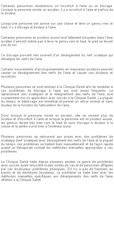 Zone de Texte: Certaines personnes ressentirons un inconfort � l'aine ou un blocage. Lorsque la personne monte un escalier, il y a inconfort � l'aine et parfois de la douleur. Lorsqu'une personne est assise sur une chaise et l�ve un genou vers le haut, il y a blocage et douleur � l'aine.Certaines personnes en position assise sont tellement bloqu�es dans l'aine qu'elles n'arrivent m�me pas � lever le genou vers le haut, le pied ne levant pas du sol.Ce blocage provient tr�s souvent d'un d�rangement du nerf sciatique qui d�saligne les nerfs de l'aine.Certains mouvements d'accroupissements en mauvaises positions peuvent causer ce d�salignement des nerfs de l'aine et causer ces douleurs et inconforts.Plusieurs personnes se sont rendues � la Clinique Sant� afin de rem�dier � ces probl�mes de blocage � l'aine qui sont assez fr�quents. Le replacement des sciatiques et le r�alignement des nerfs de l'aine sont couramment mis en application avec succ�s � la Clinique Sant�. La plupart du temps, le d�blocage est imm�diat et permet un retour normal et sans douleur de la fonction de l'articulation de l'aine.Donc lorsque la personne monte un escalier, elle ne ressent plus de douleur et d'inconfort � l'aine et lorsque la personne est en position assise, les genoux l�vent tr�s bien vers le haut et sans blocage ni douleur � la cuisse et la jambe ouvre bien a l'ext�rieur aussi.Plusieurs personnes se retrouvent aux prises avec des probl�mes de sciatalgie (nerf sciatique) avec d�rangement des nerfs de l'aine et la plupart du temps, ces probl�mes se traitent bien manuellement et de fa�on rapide quand un th�rapeute connait les m�thodes manuelles appropri�es a ces probl�mes.La Clinique Sant� traite depuis plusieurs ann�es ce genre de probl�mes avec succ�s ayant rencontr� toutes sortes de cas et de personnes afflig�es par ces douloureux probl�mes physiques. S'il n'y a pas de fractures au bassin et de d�chirures tissulaires, ce probl�me se traite bien avec les m�thodes manuelles sp�cifiques aux d�rangements des nerfs de l'aine offertes a la Clinique Sant�.