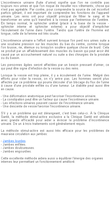 Zone de Texte: L�incontinence urinaire (fuite d�urine) signifie que l'on ne contr�le pas toujours nos urines et que l'on risque de mouiller nos v�tements, chose qui n'est pas agr�able. Par contre, pour comprendre la source de cet inconfort parfois g�nant, il est important de comprendre les fonctions de l�appareil urinaire. Les reins ont pour objectif principal de filtrer le sang et le transformer en urine qu�il transf�re � la vessie par l�entremise de l�uret�re. En temps normal, le sphincter ur�tral (plac� � la base de la vessie - sphincter interne et sphincter externe) a pour objectif d�emp�cher l��coulement de l�urine dans l�ur�tre. Tandis que l�ur�tre de l�homme est longue, celle de la femme est tr�s courte.
L'incontinence urinaire a l'effort survient lorsque l'on perd nos urines suite a une soudaine pression sur les muscles du bas du ventre, comme lorsque l'on tousse, rie, �ternue ou lorsqu'on soul�ve quelque chose de lourd. Cela se produit par un affaiblissement des muscles du bassin qui peut avoir �t� caus� par un accouchement naturel ou suite a des chirurgies de la prostate ou du bassin.Les personnes �g�es seront affect�es par un besoin pressant d'uriner, ce qui peut �tre signe d'infection de la vessie ou des reins.Lorsque la vessie est trop pleine, il y a �coulement de l'urine. Malgr� des efforts pour vider la vessie, on n'y arrive pas. Les hommes seront plus affect�s par ce probl�me qui pourra d�couler d'un blocage du flux de l'urine � cause d'une prostate enfl�e ou d'une tumeur. Le diab�te peut aussi �tre en cause.- Une d�formation anatomique peut favoriser l'incontinence urinaire.
- La constipation peut �tre un facteur qui cause l'incontinence urinaire.
- Les infections urinaires peuvent causer de l'incontinence urinaire.
- Une descente de vessie favorise l'incontinence urinaire.S'il y a un probl�me qui est d�rangeant, c'est bien celui-ci. � la Clinique Sant�, la m�thode stimul-active exclusive a la Clinique Sant� est utilis�e avec grande efficacit� pour aider a �vincer le probl�me d'incontinence urinaire. De un � trois traitements sont g�n�ralement requis.La m�thode stimul-active est aussi tr�s efficace pour les probl�mes de mauvaise circulation aux jambes:- Jambes lourdes.
- Jambes enfl�es.
- Jambes douloureuses.
- Jambes engourdies.Cette excellente m�thode aidera aussi a �quilibrer l'�nergie des organes internes leur permettant un fonctionnement am�lior�.
